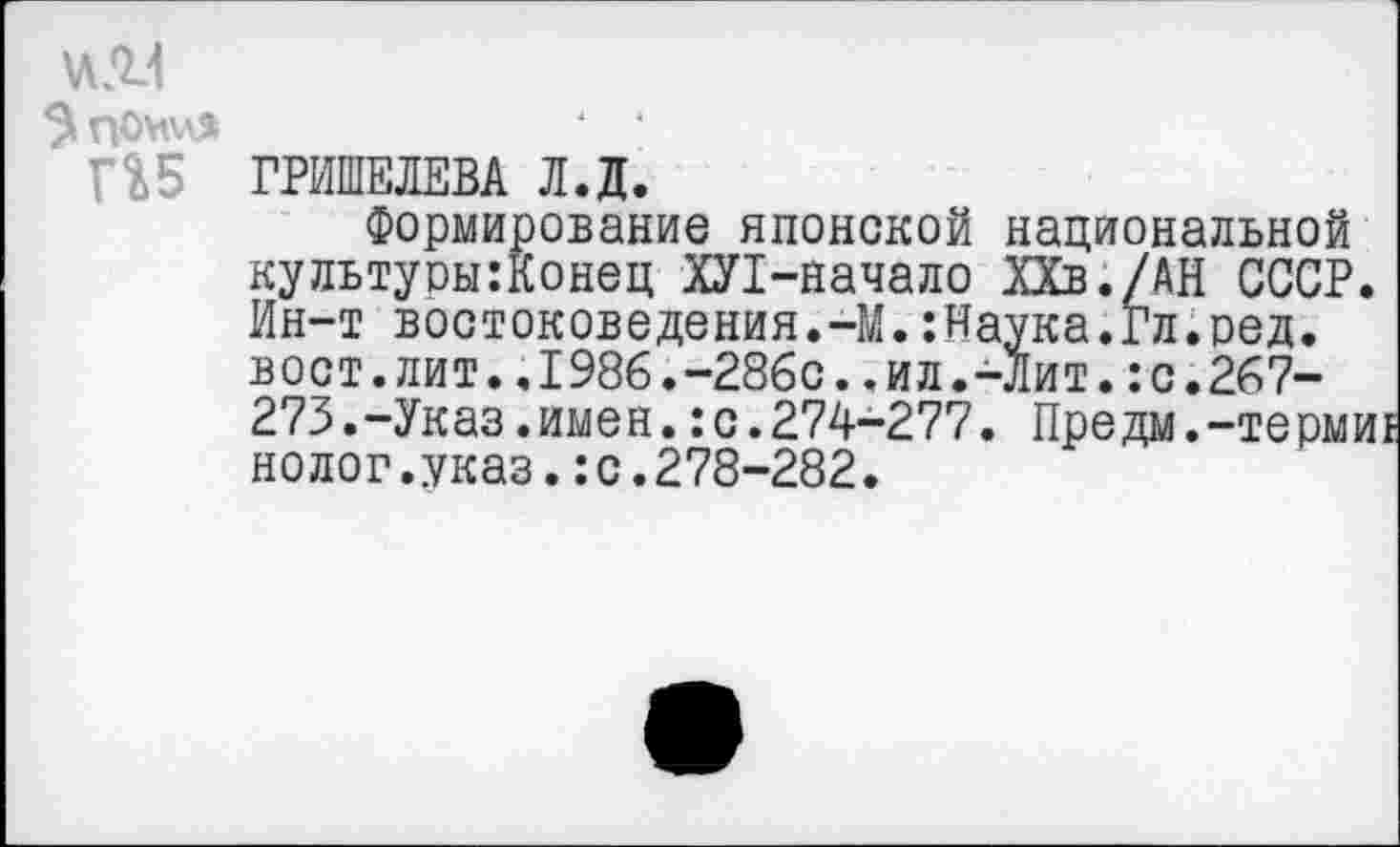 ﻿ПОМХЛЯ
П5
ГРИШЕЛЕВА Л.Д.
Формирование японской национальной культуоы:Конец ХЛ-начало ХХв./АН СССР. Ин-т востоковедения.-М.:Наука.гл.ред. вост.лит..1986.-286с..ил.-Лит.:с.267-273.-Указ.имен.:с.274-277. Предм.-термиг нолог.указ.:с.278-282.